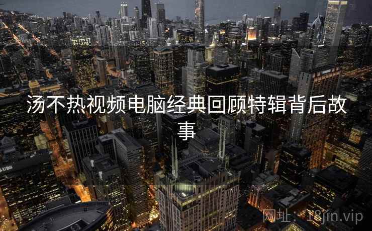 汤不热视频电脑经典回顾特辑背后故事