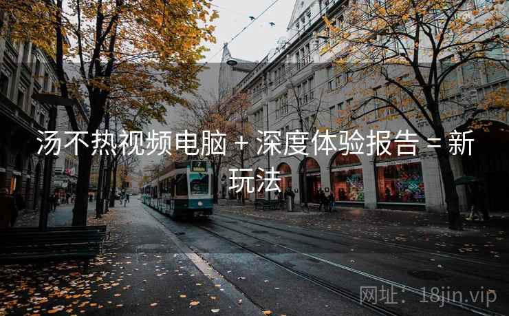 汤不热视频电脑 + 深度体验报告 = 新玩法