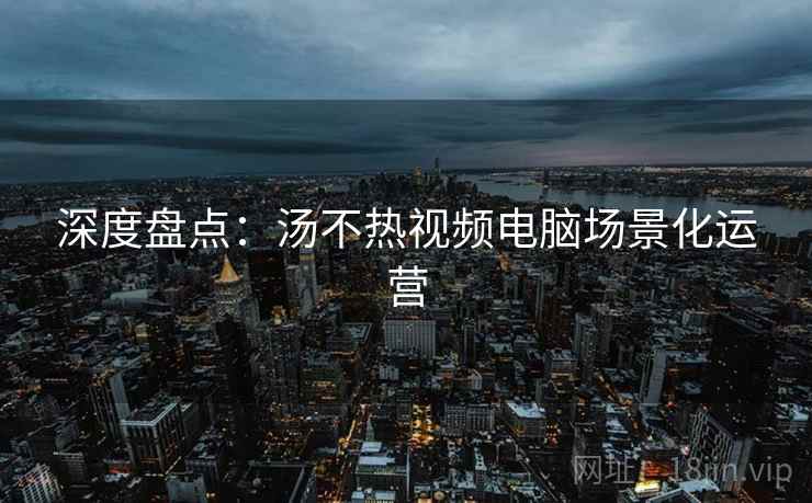 深度盘点：汤不热视频电脑场景化运营