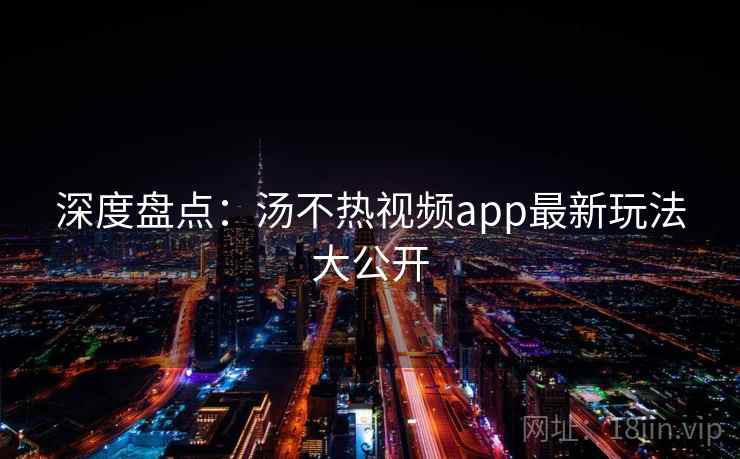 深度盘点：汤不热视频app最新玩法大公开